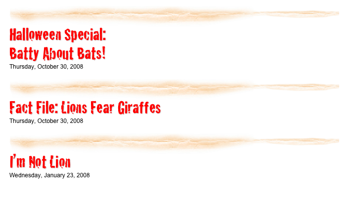 ￼

Halloween Special:
Batty About Bats!
Thursday, October 30, 2008
listen...​
￼

Fact File: Lions Fear Giraffes
Thursday, October 30, 2008
listen...​
￼

I’m Not Lion
Wednesday, January 23, 2008
listen...​
