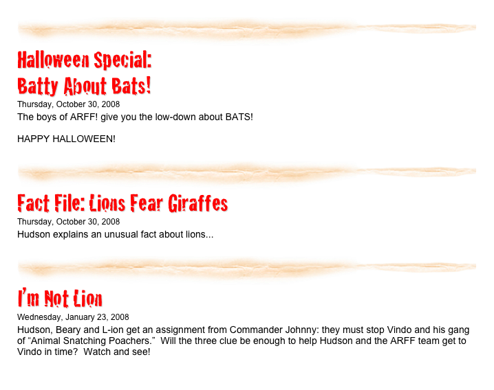 ￼

Halloween Special:
Batty About Bats!
Thursday, October 30, 2008
The boys of ARFF! give you the low-down about BATS!

HAPPY HALLOWEEN!
listen...​
￼
￼

Fact File: Lions Fear Giraffes
Thursday, October 30, 2008
Hudson explains an unusual fact about lions...
listen...​
￼
￼

I’m Not Lion
Wednesday, January 23, 2008
Hudson, Beary and L-ion get an assignment from Commander Johnny: they must stop Vindo and his gang of “Animal Snatching Poachers.”  Will the three clue be enough to help Hudson and the ARFF team get to Vindo in time?  Watch and see!
listen...​
￼
